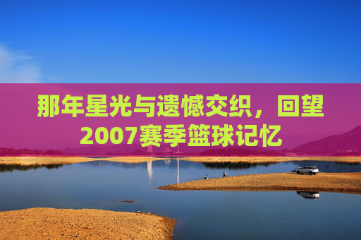 那年星光与遗憾交织,回望2007赛季篮球记忆