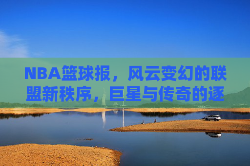 NBA篮球报,风云变幻的联盟新秩序,巨星与传奇的逐鹿之路