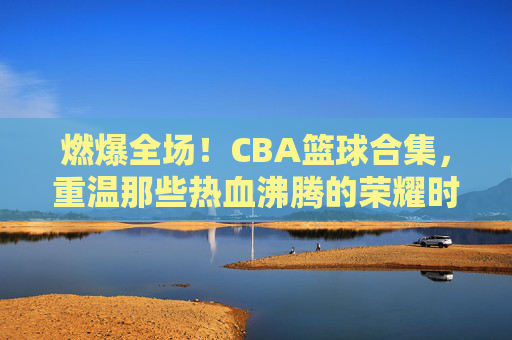燃爆全场！CBA篮球合集，重温那些热血沸腾的荣耀时刻