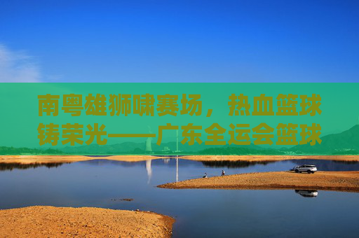 南粤雄狮啸赛场，热血篮球铸荣光——广东全运会篮球赛侧记