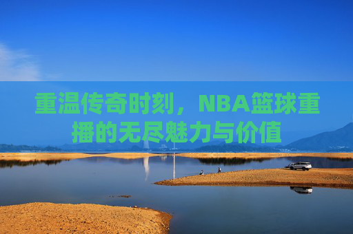 重温传奇时刻,NBA篮球重播的无尽魅力与价值