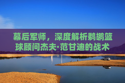 幕后军师，深度解析鹈鹕篮球顾问杰夫·范甘迪的战术智慧与球队未来