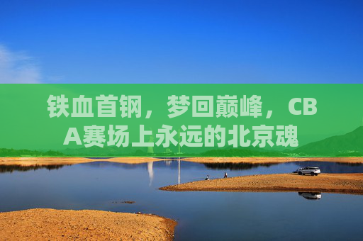 铁血首钢，梦回巅峰，CBA赛场上永远的北京魂