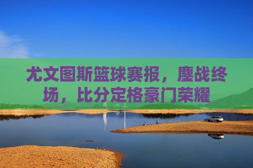 尤文图斯篮球赛报，鏖战终场，比分定格豪门荣耀