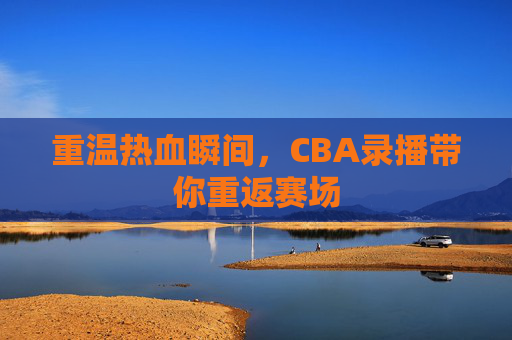 重温热血瞬间,CBA录播带你重返赛场