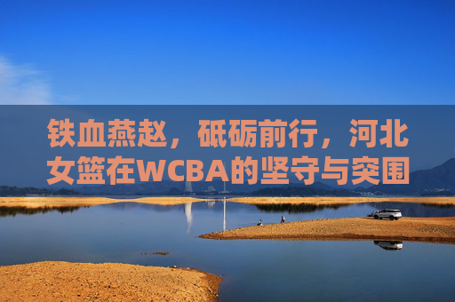 铁血燕赵,砥砺前行,河北女篮在WCBA的坚守与突围