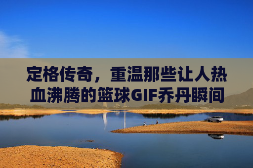 定格传奇，重温那些让人热血沸腾的篮球GIF乔丹瞬间