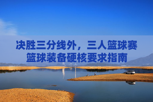 决胜三分线外,三人篮球赛篮球装备硬核要求指南
