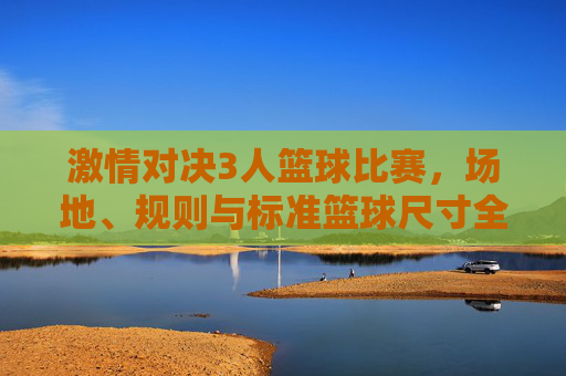 激情对决3人篮球比赛,场地、规则与标准篮球尺寸全解析