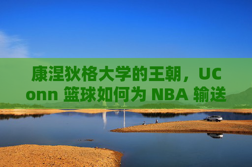 康涅狄格大学的王朝，UConn 篮球如何为 NBA 输送顶级天赋