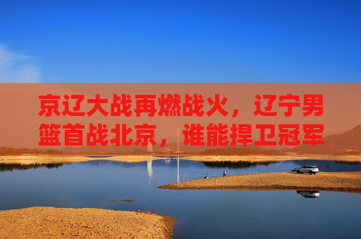 京辽大战再燃战火,辽宁男篮首战北京,谁能捍卫冠军荣光?