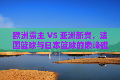 欧洲霸主 VS 亚洲新贵,法国篮球与日本篮球的巅峰碰撞