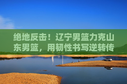 绝地反击！辽宁男篮力克山东男篮，用韧性书写逆转传奇