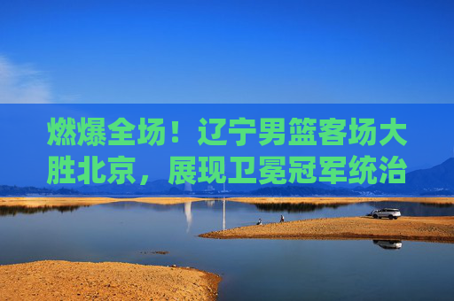 燃爆全场!辽宁男篮客场大胜北京,展现卫冕冠军统治力