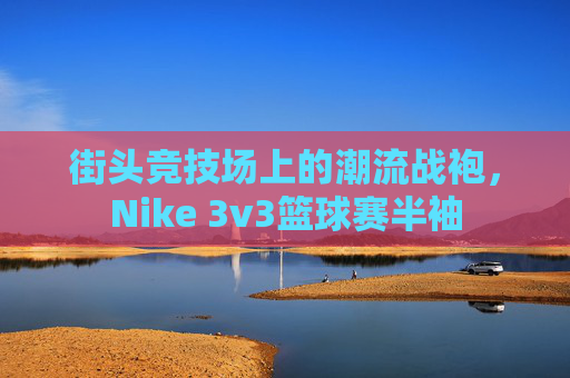 街头竞技场上的潮流战袍,Nike 3v3篮球赛半袖