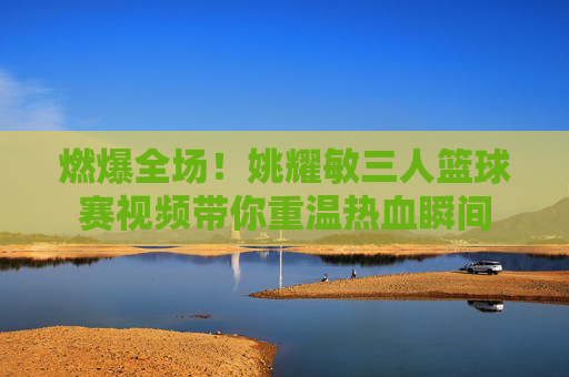 燃爆全场!姚耀敏三人篮球赛视频带你重温热血瞬间