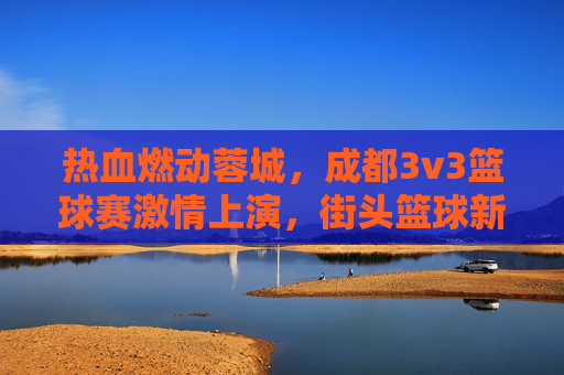 热血燃动蓉城,成都3v3篮球赛激情上演,街头篮球新风尚