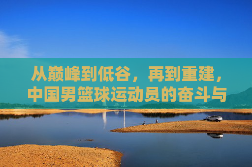 从巅峰到低谷,再到重建,中国男篮球运动员的奋斗与突围