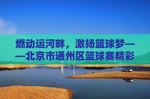 燃动运河畔,激扬篮球梦——北京市通州区篮球赛精彩回顾