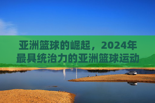 亚洲篮球的崛起，2024年最具统治力的亚洲篮球运动员排名