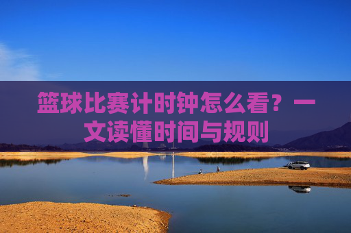 篮球比赛计时钟怎么看?一文读懂时间与规则