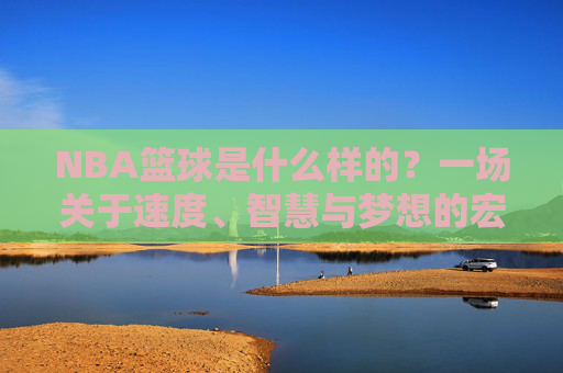 NBA篮球是什么样的?一场关于速度、智慧与梦想的宏大叙事