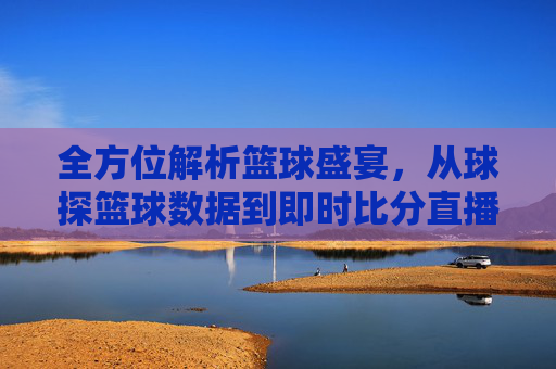 全方位解析篮球盛宴，从球探篮球数据到即时比分直播的极致体验