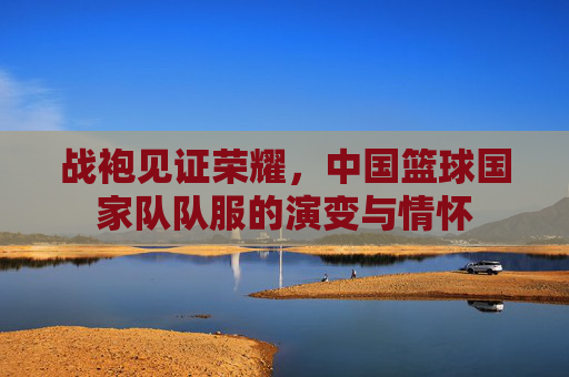 战袍见证荣耀,中国篮球国家队队服的演变与情怀