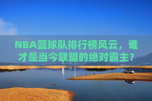 NBA篮球队排行榜风云,谁才是当今联盟的绝对霸主?