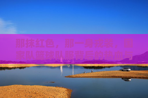 那抹红色,那一身戎装,国家队篮球队服背后的热血与荣光