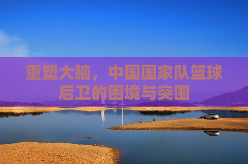 重塑大脑,中国国家队篮球后卫的困境与突围