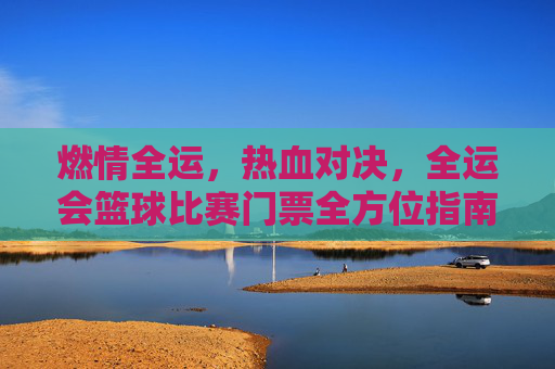 燃情全运,热血对决,全运会篮球比赛门票全方位指南