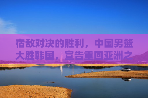 宿敌对决的胜利,中国男篮大胜韩国,宣告重回亚洲之巅