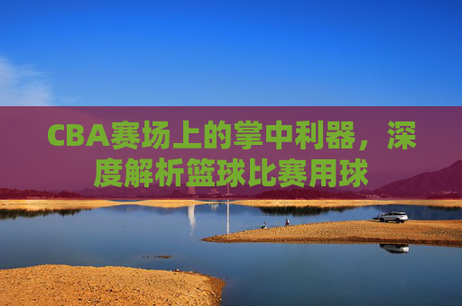 CBA赛场上的掌中利器，深度解析篮球比赛用球