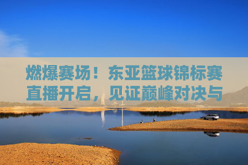 燃爆赛场！东亚篮球锦标赛直播开启，见证巅峰对决与荣耀时刻