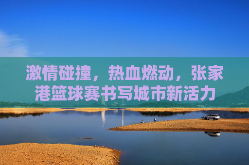 激情碰撞，热血燃动，张家港篮球赛书写城市新活力
