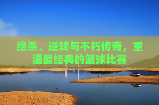 绝杀、逆转与不朽传奇,重温最经典的篮球比赛