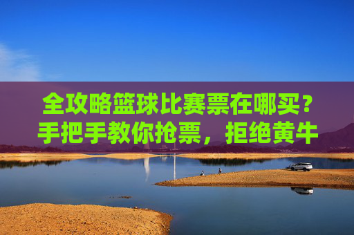 全攻略篮球比赛票在哪买?手把手教你抢票,拒绝黄牛!