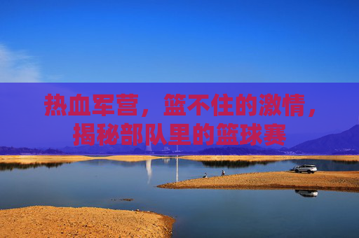 热血军营,篮不住的激情,揭秘部队里的篮球赛