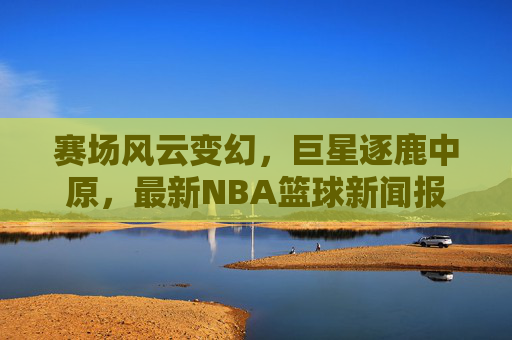 赛场风云变幻,巨星逐鹿中原,最新NBA篮球新闻报道速递