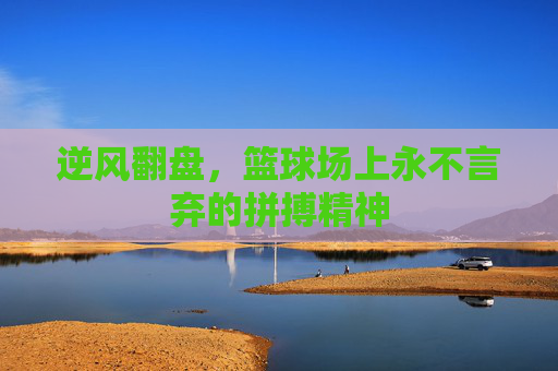 逆风翻盘,篮球场上永不言弃的拼搏精神