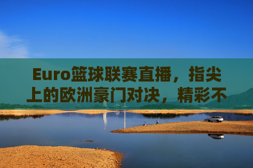 Euro篮球联赛直播，指尖上的欧洲豪门对决，精彩不容错过