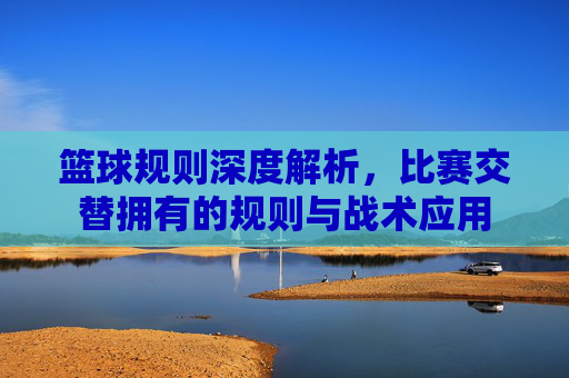 篮球规则深度解析,比赛交替拥有的规则与战术应用