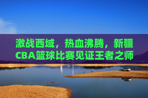 激战西域，热血沸腾，新疆CBA篮球比赛见证王者之师的崛起与荣耀