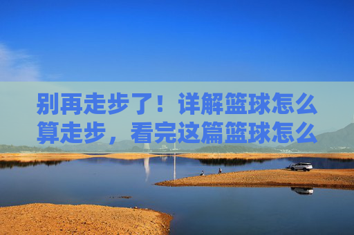 别再走步了!详解篮球怎么算走步,看完这篇篮球怎么算走步视频教程就懂了