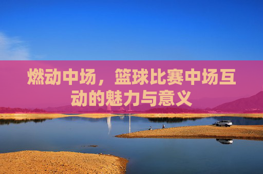 燃动中场,篮球比赛中场互动的魅力与意义