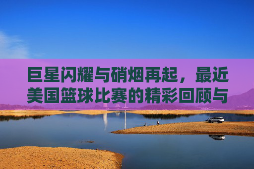 巨星闪耀与硝烟再起,最近美国篮球比赛的精彩回顾与深度剖析