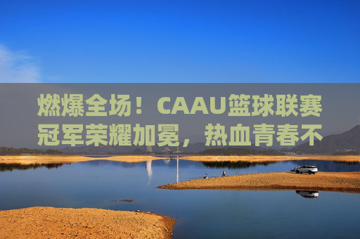 燃爆全场!CAAU篮球联赛冠军荣耀加冕,热血青春不留遗憾