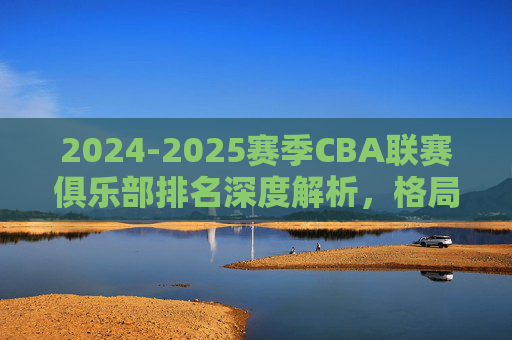 2024-2025赛季CBA联赛俱乐部排名深度解析,格局重塑与未来展望
