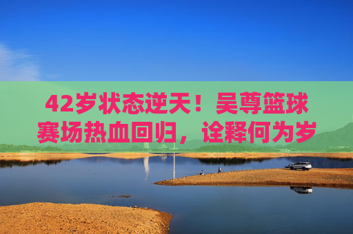 42岁状态逆天!吴尊篮球赛场热血回归,诠释何为岁月不败美少年